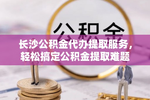 锦州长沙公积金代办提取服务，轻松搞定公积金提取难题
