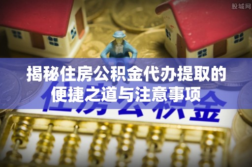 锦州揭秘住房公积金代办提取的便捷之道与注意事项