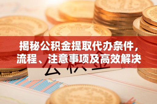锦州揭秘公积金提取代办条件，流程、注意事项及高效解决方案