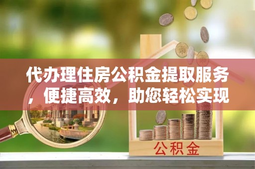 锦州代办理住房公积金提取服务，便捷高效，助您轻松实现资金规划