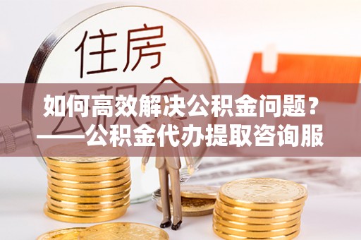 锦州如何高效解决公积金问题？——公积金代办提取咨询服务指南
