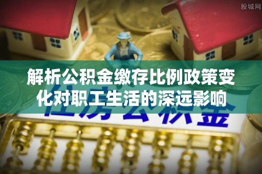 锦州解析公积金缴存比例政策变化对职工生活的深远影响