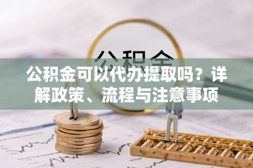 锦州公积金可以代办提取吗？详解政策、流程与注意事项
