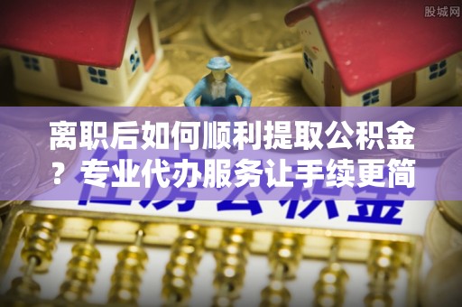 锦州离职后如何顺利提取公积金？专业代办服务让手续更简单