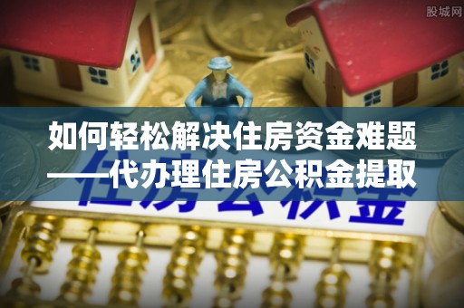 锦州如何轻松解决住房资金难题——代办理住房公积金提取服务详解