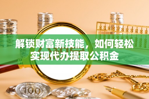 锦州解锁财富新技能，如何轻松实现代办提取公积金