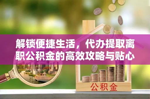 锦州解锁便捷生活，代办提取离职公积金的高效攻略与贴心建议
