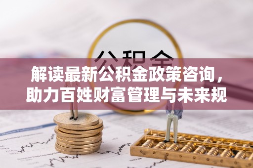 锦州解读最新公积金政策咨询，助力百姓财富管理与未来规划