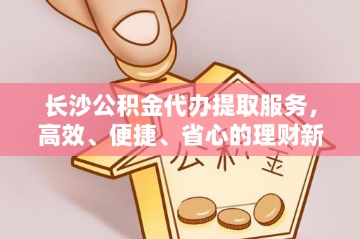 锦州长沙公积金代办提取服务，高效、便捷、省心的理财新选择